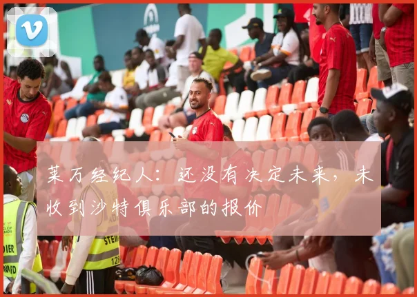 莱万经纪人：还没有决定未来，未收到沙特俱乐部的报价