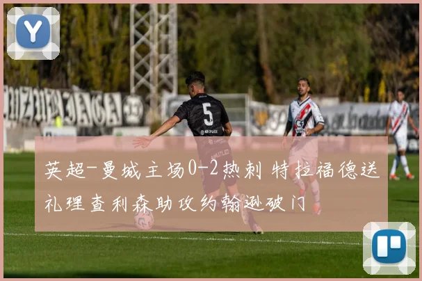 英超-曼城主场0-2热刺 特拉福德送礼理查利森助攻约翰逊破门