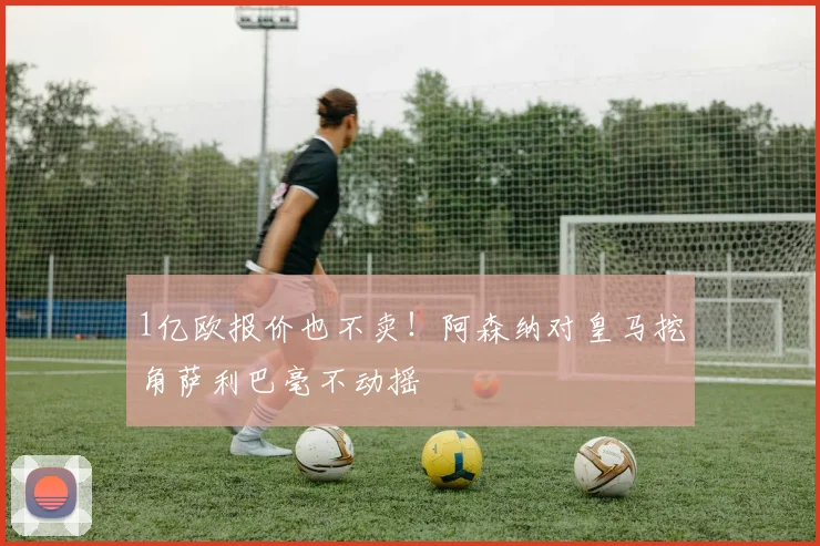 1亿欧报价也不卖！阿森纳对皇马挖角萨利巴毫不动摇